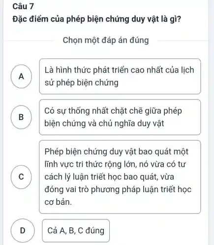 Câu 7
Đặc điểm của phép biện chứng duy vật là gì?
Chọn một đáp án đúng
A - -
Là hình thức phát triển cao nhất của lịch
sử phép biện chứng
B
Có sự thống nhất : chặt chẽ giữa phép
biện chứng và chủ nghĩa duy vật
C v
Phép biện chứng duy vât bao quát một
lĩnh vực tri thức rộng lớn, nó vừa có tư
cách lý luận triết học bao quát . vừa
đóng vai trò phương pháp luận triết học
cơ bản.
D ) Cả A, B, C đúng