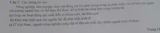 Câu 7.Cho thông tin sau:
mà Mông nghiệp, lân ở chiến thủy sản đó cá hiệ n tại cũng g trong sự phát gian
Nô ng tr ong s sự phá t triển của xã hội loài người
a) G iúp các hoạt độ ng sản xuất diễn ra thông suốt , đạt hiệu quả.
b)Kha i thác hiệu quả các : nguồn lực để phát tri ền kinh tế.
c) Ở Việt Nam , ngành r nông nghiệp cung cấp tư liệu 1 sản :xuất cho nhiều ngành kinh tế khác.