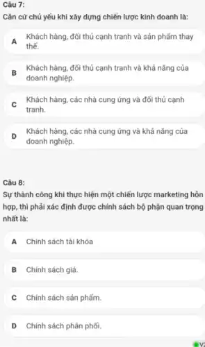 Câu 7:
Cǎn cứ chủ yếu khi xây dựng chiến lược kinh doanh là:
A
Khách hàng, đối thủ cạnh tranh và sản phẩm thay
A
thế.
B
Khách hàng, đối thủ cạnh tranh và khả nǎng của
B
doanh nghiệp.
C
Khách hàng, các nhà cung ứng và đối thủ cạnh
tranh.
D
Khách hàng, các nhà cung ứng và khả nǎng của
doanh nghiệp.
Câu 8:
Sự thành công khi thực hiện một chiến lược marketing hỗn
hợp, thì phải xác định được chính sách bộ phận quan trọng
nhất là:
A Chính sách tài khóa
B Chính sách giá.
Chính sách sản phẩm.
D Chính sách phân phối.