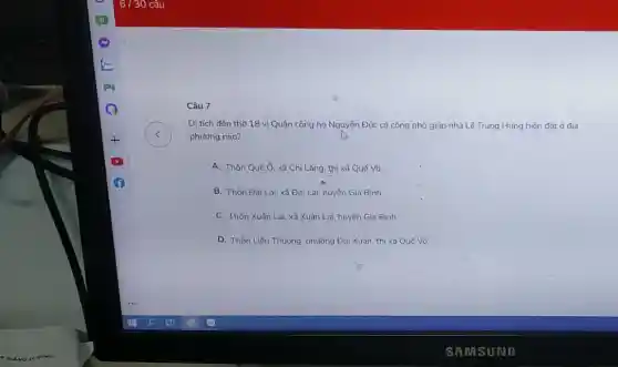 Câu 7
Di tích đến thờ 18 vị Quận công họ Nguyễn Đức có công phò giúp nhà Lê Trung Hứng hiện đǎt ở địa
phương nào?
A. Thôn Quế Ó xã Chi Lǎng, thị xã Quế Võ.
B. Thôn Đại Lai xã Đại Lai, huyện Gia Bình
C. Thôn Xuân Lai xã Xuân Lai, huyện Gia Bình
D. Thồn Liền Thượng phường Đại Xuân, thị xã Quế Vô