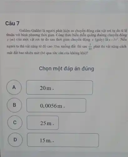 Câu 7
Galileo Galilei là người phát hiện ra chuyển động của vật rơi tự do tỉ lệ
thuận với bình phương thời gian. Công thức biểu diễn quãng đường chuyên động
y(m) của một vật rơi tự do sau thời gian chuyên động x (giây) là y=5x^2 Nếu
người ta thả vật nặng từ độ cao 35m xuống đất thì sau (1)/(30) phút thì vật nặng cách
mặt đất bao nhiêu mét (bỏ qua sức cản của không khí)?
Chọn một đáp án đúng
A )
20m.
B
B
0,0056 m .
C
25m.
D D
15 m..