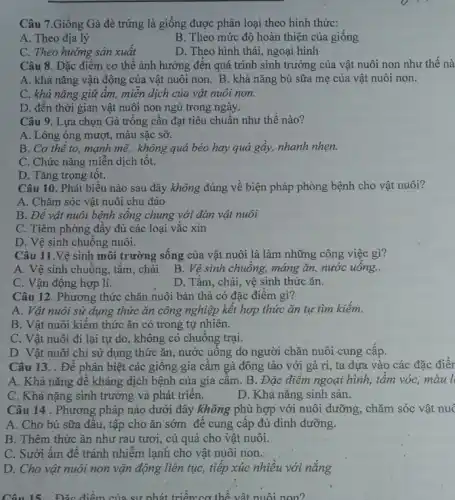 Câu 7.Giống Gà đẻ trứng là giống được phân loại theo hình thức:
A. Theo địa lý
B. Theo mức độ hoàn thiện của giống
C. Theo hướng sản xuât
D. Theo hình thái,ngoại hình
Câu 8. Đặc điểm cơ thể ảnh hưởng đến quá trình sinh trưởng của vật nuôi non như thế nà
A. khả nǎng vận động của vật nuôi non. B. khả nǎng bú sữa mẹ của vật nuôi non.
C. khả nǎng giữ ấm, miền dịch của vật nuôi non.
D. đên thời gian vật nuôi non ngủ trong ngày.
Câu 9. Lựa chọn Gà trông cân đạt tiêu chuẩn như thế nào?
A. Lông óng mượt,màu sặc sỡ.
B. Cơ thể to,mạnh mẽ, không quá béo hay quá gây,nhanh nhẹn.
C. Chức nǎng miền dịch tôt.
D. Tǎng trọng tôt.
Câu 10. Phát biểu nào sau đây không đúng về biện pháp phòng bệnh cho vật nuôi?
A. Chǎm sóc vật nuôi chu đáo
B. Đê vật nuôi bệnh sống chung với đàn vật nuôi
C. Tiêm phòng đầy đủ các loại vǎc xin
D. Vệ sinh chuông nuôi.
Câu 11.Vệ sinh môi trường sống của vật nuôi là làm những công việc gì?
A. Vệ sinh chuồng.tǎm, chải
B. Vệ sinh chuồng máng ǎn, nước uống..
C. Vận động hợp lí.
D. Tǎm, chải, vệ sinh thức ǎn.
Câu 12. Phương thức chǎn nuôi bán thả có đặc điểm gì?
A. Vật nuôi sử dụng thức ǎn công nghiệp kết hợp thức ǎn tự tìm kiếm.
B. Vật nuôi kiếm thức ǎn có trong tự nhiên.
C. Vật nuôi đi lại tự do, không có chuông trại.
D. Vật nuôi chi sử dụng thức ǎn , nước uông do người chǎn nuôi cung câp.
Câu 13. . Đề phân biệt các giông gia cầm gà đông tảo với gà ri, ta dựa vào các đặc điển
A. Khả nǎng đê kháng dịch bệnh của gia câm. B. Đặc điểm ngoại hình, tâm vóc, màu l
C. Khả nặng sinh trưởng và phát triên.
D. Khả nǎng sinh sản.
Câu 14 . Phương pháp nào dưới đây không phù hợp với nuôi dưỡng, chǎm sóc vật nuc
A. Cho bú sữa đâu, tập cho ǎn sớm để cung câp đủ dinh dưỡng.
B. Thêm thức ǎn như rau tươi, củ quả cho vật nuôi.
C. Sưởi âm đê tránh nhiễm lạnh cho vật nuôi non.
D. Cho vật nuôi non vận động liên tục, tiếp xúc nhiều với nǎng
Câu 15. Đặc điểm của sự nhát triển:cơ thể vật nuôi non?