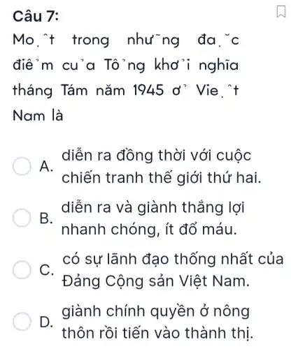 Câu 7:
Mo. 't trong nhưng đa . c
điểm cu'a Tô'ng khơ 'i nghĩa
tháng Tám nǎm 1945d' Vie . t
Nam là
, diễn ra đồng thời với cuộc
chiến tranh thế giới thứ hai.
- diễn ra và giành thắng lợi
nhanh chóng, ít đổ máu.
có sự lãnh đạo thống nhất của
C.
Đảng Cộng sản Việt Nam.
giành chính quyền ở nông