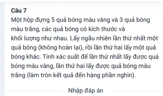 Câu 7
Một hộp đựng 5 quả bóng màu vàng và 3 quả bóng
màu trắng, các quả bóng có kích thước và
khối lượng như nhau. Lấy ngẫu nhiên lần thứ ' nhất một
quả bóng (không hoàn lại), rồi lần thứ hai lấy một quả
bóng khác. Tính xác suất để lần thứ nhất lấy được quả
bóng màu vàng , lần thứ hai lấi y được quả bóng màu
trắng (làm tròn kết quả đến hàng phần nghìn).
__
Nhập đáp án
__