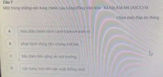 Câu 7
Một trong những nội dung chính của Cộng đồng Vǎn hóa - Xã hội ASEAN (ASCC)là
Chọn một đáp án đúng
A thúc đẩy chính sách cạnh tranh về kinh tế
B phát hành đồng tiền chung ASEAN
C bảo đảm bền vững về môi trường C
D ) xây dựng một nền sản xuất thống nhất.