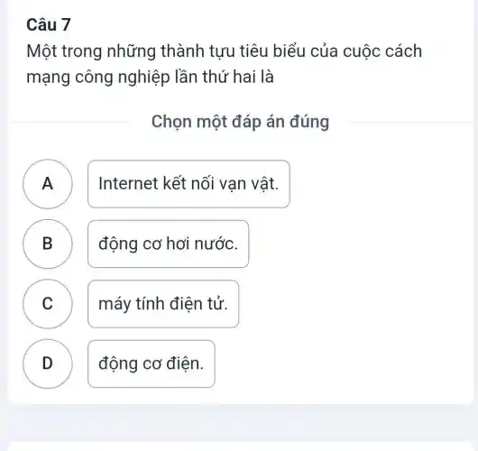 Câu 7
Một trong những thành tựu tiêu biểu của cuộc cách
mạng công nghiệp lần thứ hai là
Chọn một đáp án đúng
A
Internet kết nối vạn vật.
B động cơ hơi nước.
D
C máy tính điện tử.
D
động cơ điên.