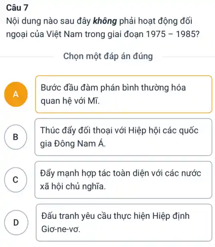 Câu 7
Nội dung nào sau đây không phải hoạt động đối
ngoại của Việt Nam trong giai đoạn 1975-1985
Chọn một đáp án đúng
A
Bước đầu đàm phán bình thường hóa
quan hệ với Mĩ.
B
Thúc đẩy đối thoại với Hiệp hội các quốc
.
gia Đông Namacute (A)
C
xã hội chủ nghĩa.
Đẩy mạnh hợp tác toàn diện với các nước
v
D
Đấu tranh yêu cầu thực hiện Hiệp định