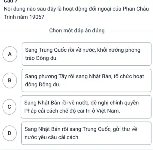 Câu 7
Nội dung nào sau đây là hoạt động đối ngoại của Phan Châu
Trinh nǎm 1906?
Chọn một đáp án đúng
A
Sang Trung Quốc rồi về nước, khởi xướng phong
A
trào Đông du.
B )
Sang phương Tây rồi sang Nhật Bản , tổ chức hoạt
động Đông du.
C
Sang Nhật Bản rồi về nước, đề nghị chính quyền
v
Pháp cải cách chể đô cai trị ở Việt Nam.
D
nước yêu cầu cải cách.
D
Sang Nhật Bản rồi sang Trung Quốc,gửi thư về