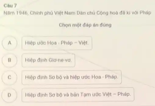 Câu 7
Nǎm 1946, Chinh phủ Việt Nam Dân chủ Cộng hoà đã kí với Pháp
Chọn một đáp án đúng
) Hiệp ước Hoa - Pháp - Việt.
B Hiệp định Giơ-ne vơ. B
C Hiệp định Sơ bộ và hiệp ước Hoa - Pháp.
D ) Hiệp định Sơ bộ và bản Tạm ước Việt - Pháp.