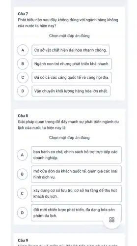 Câu 7
Phát biểu nào sau đây không đúng với ngành hàng không
của nước ta hiện nay?
Chọn một đáp án đúng
A Cơ sở vật chất hiện đại hóa nhanh chóng. A
B Ngành non trẻ nhưng phát triển khá nhanh. b
C Đã có cả các cảng quốc tế và cảng nội địa. c
D Vận chuyển khối lượng hàng hóa lớn nhất. D
Câu 8
Giải pháp quan trọng để đẩy mạnh sự phát triển ngành du
lịch của nước ta hiện nay là
Chọn một đáp án đúng
A
ban hành cơ chế chính sách hỗ trợ trực tiếp các
A
doanh nghiệp.
B
hình dịch vụ.
mở cửa đón du khách quốc tế, giảm giá các loại
D
C
khách du lịch.
xây dựng cơ sở lưu trú, cơ sở hạ tầng để thu hút
đổi mới chiến lược phát triển, đa dạng hóa sản
D
phẩm du lịch.
Câu 9
Nùng Trung dườ miền núi nắa Dê tiến giến với có nước