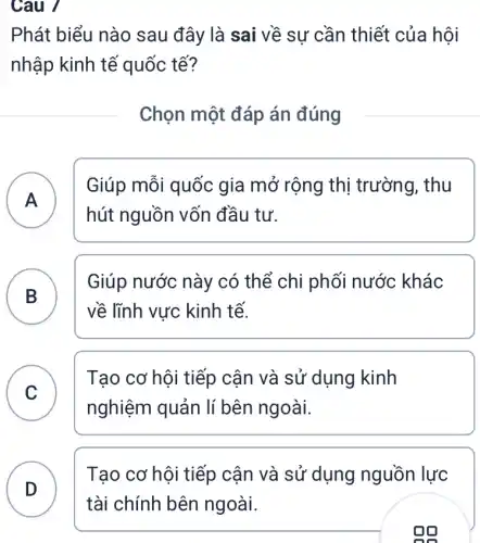 Câu 7
Phát biểu nào sau đây là sai về sự cần thiết của hội
nhập kinh tế quốc tế?
Chọn một đáp án đúng
A )
Giúp mỗi quốc gia mở rộng thị trường, thu
hút nguồn vốn đầu tư.
B
về lĩnh vực kinh tế.
Giúp nước này có thể chi phối nước khác
B
C
Tạo cơ hội tiếp cận và sử dụng kinh
nghiệm quản lí bên ngoài.
v
D
Tạo cơ hội tiếp cận và sử dụng nguồn lực