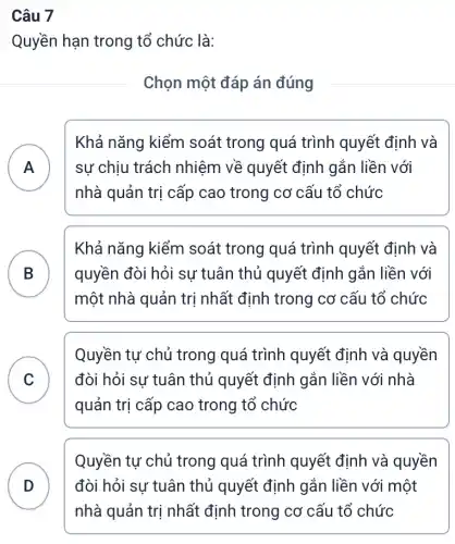 Câu 7
Quyền hạn trong tổ chức là:
Chọn một đáp án đúng
A
nhà quản trị cấp cao trong cơ cấu tổ chức
Khả nǎng kiểm soát trong quá trình quyết định và
sự chịu trách nhiệm về quyết định gắn liền với
B
một nhà quản trị nhất định trong cơ cấu tổ chức
Khả nǎng kiểm soát trong quá trình quyết định và
quyền đòi hỏi sự tuân thủ quyết định gắn liền với
C
quản trị cấp cao trong tổ chức
Quyền tự chủ trong quá trình quyết định và quyền
đòi hỏi sự tuân thủ quyết định gắn liền với nhà
v
Quyền tự chủ trong quá trình quyết định và quyền
đòi hỏi sự tuân thủ quyết định gắn liền với một
nhà quản trị nhất định trong cơ cấu tổ chức
D v