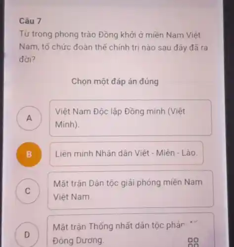 Câu 7
Từ trong phong trào Đồng khởi ở miền Nam Viêt
Nam, tổ chức đoàn thể chính tri nào sau đây đã ra
đời?
Chọn một đáp án đúng
A
Việt Nam Độc lập Đồng minh (Việt
A
Minh).
B Liên minh Nhân dân Việt - Miên - Lào.
.
C )
Mặt trân Dân tộc giải phóng miền Nam
Việt Nam.
D
Mặt trận Thống nhất dân tộc phản "