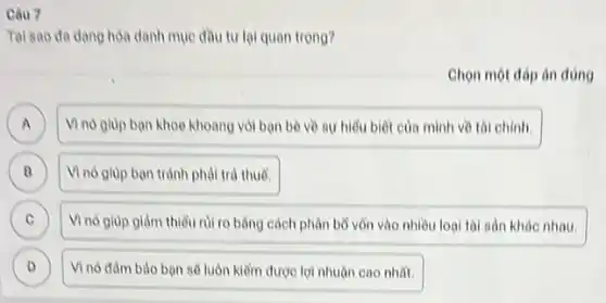 Câu 7
Tai sao da dang hoa danh mục đầu tư lại quan trọng?
Chọn một đáp án đúng
A Vino glup ban khoe khoang với bạn bè về sự hiểu biết của minh về tài chính.
B Vì nó giúp bạn tránh phải trả thuế. B
C Vì nó giúp giảm thiếu rủi ro bàng cách phân bổ vôn vào nhiều loại tài sản khác nhau. C
D Vì nó đàm bảo bạn sẽ luôn kiểm được lợi nhuận cao nhất. D