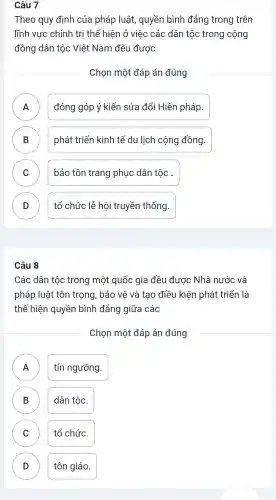 Câu 7
Theo quy định của pháp , luật , quyền bình đẳng trong trên
lĩnh vực chính tri thể hiện ở việc các dân tộc trong cộng
đồng dân tộc Việt Nam đều được
Chọn một đáp án đúng
đóng góp ý kiến sửa đổi Hiến pháp.
.
B phát triển kinh tế du lịch cộng đồng.
D
C bảo tồn trang phục dân tộc .
v
D tổ chức lễ hội truyền thống. D
Câu 8
Các dân tốc trong một quốc : gia đều được Nhà nước và
pháp luật tôn trọng,bảo vệ và tao điều kiên phát triển là
thể hiện quyền bình đẳng giữa các
Chon một đáp án đúng
FI
tín ngưỡng.
B dân tộc. D
C tổ chức.
D )
tôn giáo.