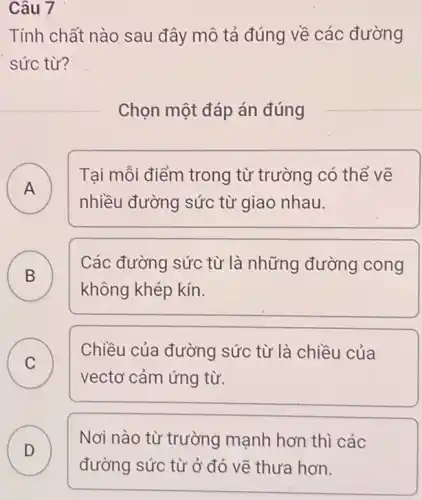 Câu 7
Tính chất nào sau đây mô tả đúng về các đường
sức từ?
Chọn một đáp án đúng
A A
Tại mỗi điểm trong từ trường có thể vẽ
nhiều đường sức từ giao nhau.
B D
C
Các đường sức từ là những đường cong
không khép kín.
C
vectơ cảm ứng từ.
Chiều của đường sức từ là chiều của
D )
Nơi nào từ trường mạnh hơn thì các