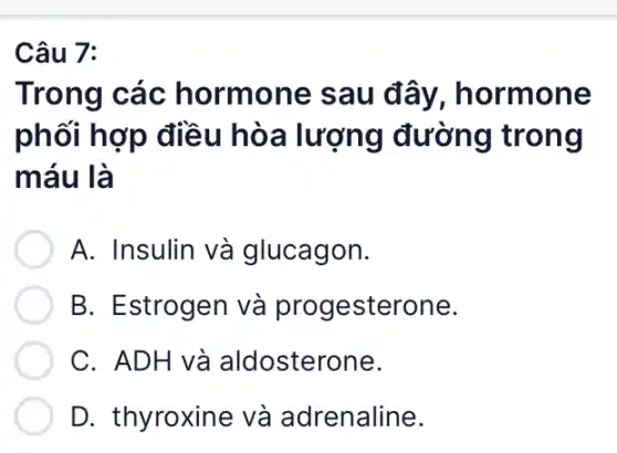 Câu 7:
Trong các hormone sau đây, hormone
phối hợp điều hòa lượng đường trong
máu là
A. Insulin và glucagon.
B. Estrogen và progesterone.
C. ADH và aldosterone.
D. thyroxine và adrenaline.