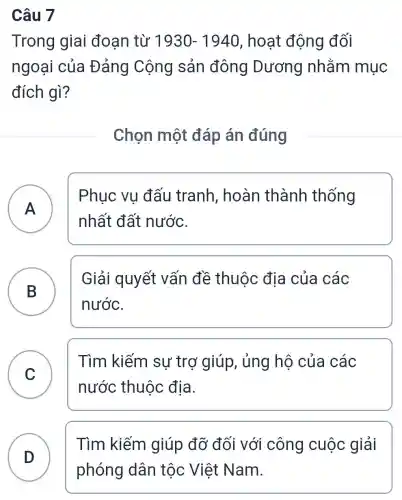 Câu 7
Trong giai đoạn từ 1930-1940 , hoạt động đối
ngoại của Đảng Cộng sản đông Dương nhằm mục
đích gì?
Chọn một đáp án đúng
A
Phuc vu đấu tranh , hoàn thành thống
nhất đất nước.
B )
Giải quyết vấn đề thuộc địa của các
nước.
C
Tìm kiếm sự trợ giúp,, ủng hộ của các
nước thuộc địa.
D )
Tìm kiếm giúp đỡ đối với công cuộc giải