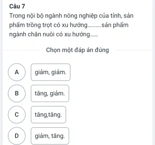 Câu 7
Trong nội bộ ngành nông nghiệp của tỉnh , sản
phẩm trồng trọt có xu hướng __ .sản phẩm
ngành chǎn nuôi có xu hướng __
Chọn một đáp án đúng
A )
giảm, giảm.
B .
tǎng, giảm.
C
tǎng,tǎng.
D
giảm, tǎng.