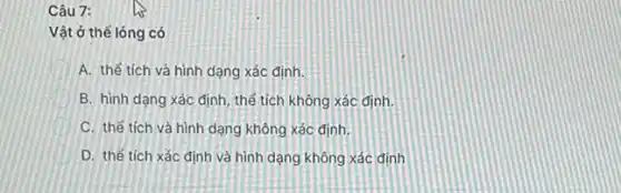 Câu 7:
Vật ở thể lỏng có
A. thế tích và hình dạng xác định.
B. hình dạng xác định, thể tích không xác định.
C. thế tích và hình dạng không xác định.
D. thế tích xác định và hình dạng không xác định