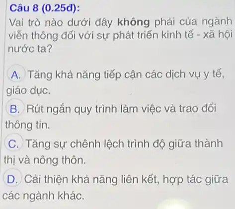 Câu 8 (0.25đ):
Vai trò nào dưới đây không phải của ngành
viễn thông đối với sự phát triển kinh tế - xã hội
nước ta?
A Tǎng khả nǎng tiếp cận các dịch vụ y tế,
giáo dục.
B Rút ngắn quy trình làm việc và trao đổi
thông tin.
C Tǎng sự chênh lệch trình độ giữa thành
thị và nông thôn.
D Cải thiện khả nǎng liên kết, hợp tác giữa
các ngành khác.