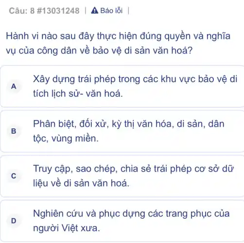 Câu: 8 #13031248 | A Báo lỗi
Hành vi nào sau đây thực hiện đúng quyền và nghĩa
vụ của công dân về bảo vệ di sản vǎn hoá?
A
Xây dựng trái phép trong các khu vực bảo vệ di
A
tích lịch sử-vǎn hoá.
B
Phân biệt, đối xử, kỳ thị vǎn hóa, di sản , dân
tộc, vùng miền.
C
Truy cập, sao chép, chia sẻ trái phép cơ sở dữ
liệu về di sản vǎn hoá.
D
Nghiên cứu và phục dựng các trang phục của
người Việt xưa.