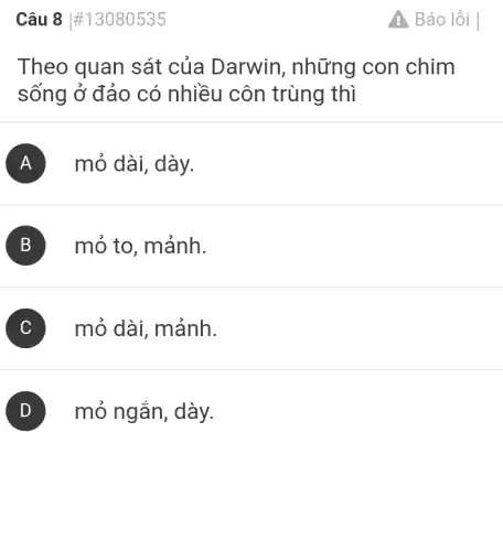 Câu 8 #13080535
Theo quan sát của Darwin , những con chim
sống ở đảo có nhiều côn trùng thì
A mỏ dài, dày.
B mỏ to, mảnh.
C mỏ dài, mảnh.
mỏ ngắn, dày.