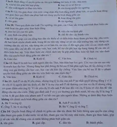 Câu 8: Bình đẳng về quyền giữa các tôn giáo không thể hiện ở việc, nhà nước
A. xóa bỏ tôn giáo bất hợp pháp.
B. bảo vệ cơ sở thờ tự.
C. tôn vinh người có Đạo tiêu biểu.
D. tôn trọng quyền tín ngưỡng.
Câu 9: Các tôn giáo được nhà nước công nhận đều bình đẳng trước pháp luật,có quyền hoạt động
tôn giáo theo quy định của pháp luật nội dung quyền bình đẳng giữa các
A. cơ sở tôn giáo.
B. hoạt động tôn giáo.
C. tôn giáo.
D. tín ngưỡng.
Câu 10: Theo quy định của Luật Tín ngưỡng, tôn giáo, các Chức sắc trong quá trình thực hiện các
sinh hoạt tôn giáo phải thực hiện đúng
A. mọi lợi ích của tôn giáo,
B. việc chi trả kinh phí.
C. quy định của pháp luật.
D. chế độ cho các thành viên.
Câu 11: Để giúp con em đồng bào dân tộc thiểu số có điều kiện được tham gia học tập nhà nước
đã ban hành nhiều chính sách, trong đó ưu tiên xây dựng cơ sở vật chất trường lớp, xây dựng các
trường dân tộc nội trú, xây dựng các cơ sở bán trú , ưu tiên về đội ngũ giáo viên và các chính sách
liên quan đến chế độ đối với giáo viên, học sinh, hỗ trợ chi phí học tập hàng tháng để các em có
điều kiện học tập Việc thực hiện các chính sách này là góp phần thực hiện tốt lĩnh vực nào dưới
đây của quyền bình đẳng giữa các dân tộc?
A. Giáo dụC.
B. Kinh tế.
C. Vǎn hóa.
D. Chính tri.
Câu 12: Bạn H là một học sinh người dân tộc Thái,bản thân bạn học giỏi. Uớc mơ của em sau này
là muốn học đại họC. Nhưng đang học phổ thông thì bố mẹ H bắt phải nghi học để lấy chồng vì cho
rằng con gái không cần học cao, học cao chi khó lấy chồng. Việc làm của bố me H đã vi phạm
quyền bình đẳng giữa các dân tộc trên lĩnh vực nào dưới đây?
A. Vǎn hóa.
B. Kinh tế.
C. Giáo dụC.
D. Chinh trị.
Câu 13: Anh P và chị H yêu nhau, nhưng ông Q là cha của anh P lại nhất quyết không đồng ý vì lí
do chị H là người dân tộc thiểu số. Bà V là mẹ của anh P rất thương con trai và chị H nhưng cũng
có quan điểm như ông Q. Vì rất yêu chị H nên anh P đã trao đồi với chị H kiên trì chờ đợi đề vận
động cha mẹ cho cưới. Thấy gia đình anh P có ý coi thường gia đình mình, bố me chi H là ông T
và bà A đã gọi điện xúc phạm anh P và bắt con gái yêu người kháC. Những ai dưới đây thực hiện
không tốt chính sách bình đẳng giữa các dân tộc?
A. Bà V và ông Q
B. Anh P và chị H.
C. Ông T, bà A và ông Q.
D. Bà V, ông Q và ông T.
Câu 14: Quyền bình đẳng về chính trị giữa các dân tộc được thể hiện thông qua quyền của công
dân tham gia quản lí nhà nước và xã hội, tham gia vào bộ máy nhà nước , tham gia thảo luận,góp
ý về các vấn đề chung của cả nước không phân biệt giữa các
A. tôn giáo.
B. giai cấp.
C. dân tộC.
D. thành phần.