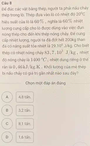 Câu 8
Để đúc các vật bằng thép, người ta phải nấu chảy
thép trong lò. Thép đưa vào lò có nhiêt đô 20^circ C
hiệu suất của lò là 60%  , nghĩa là 60%  nhiệt
lượng cung cấp cho lò được dùng vào việc đun
nóng thép cho đến khi thép nóng chảy . Để cung
cấp nhiệt lượng, người ta đã đốt hết 200kg than
đá có nǎng suất tỏa nhiệt là 29.10^6J/kg . Cho biết
thép có nhiệt nóng chảy 83,7cdot 10^3J/kg . nhiệt
độ nóng chảy là 1400^circ C , nhiệt dung riêng ở thể
rắn là 0,46kJ/kgcdot K . Khối lượng của mẻ thép
bị nấu chảy có giá trị gần nhất nào sau đây?
Chọn một đáp án đúng
A
4,8 tấn.
B
3,2 tấn.
C C
8,1 tấn.
D
1,6 tấn.