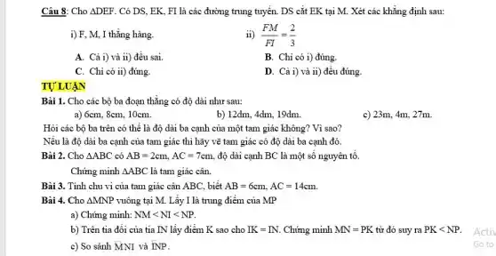 Câu 8: Cho Delta DEF . Có DS, EK. FI là các đường trung tuyến. DS cắt EK tại M. Xét các khẳng định sau:
i) F, M, I thẳng hàng.
ii) (FM)/(FI)=(2)/(3)
A. Cả i) và ii)đều sai.
B. Chỉ có i)đúng.
C. Chỉ có ii)đúng.
D. Cả i) và 11)đêu đúng.
TỰ LUẬN
Bài 1. Cho các bộ ba đoạn thẳng có độ dài như sau:
a) 6cm, 8cm, 10cm.
b) 12dm, 4dm, 19dm.
c)
Hỏi các bộ ba trên có thể là độ dài ba cạnh của một tam giác không? Vì sao?
Nếu là độ dài ba cạnh của tam giác thì hãy vẽ tam giác có độ dài ba cạnh đó.
Bài 2. Cho Delta ABC có AB=2cm,AC=7cm độ dài cạnh BC là một số nguyên tô
Chứng minh Delta ABC là tam giác cân.
Bài 3. Tính chu vi của tam giác cân ABC, biết AB=6cm,AC=14cm
Bài 4. Cho Delta MNP vuông tại M. Lấy I là trung điểm của MP
a) Chứng minh: NMlt NIlt NP
b) Trên tia đối của tia IN lấy điểm K sao cho IK=IN Chứng minh MN=PK từ đó suy ra PKlt NP
c) So sánh MNI và INP.
Activ