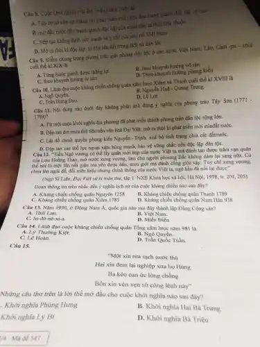Câu 8. Cuộc khời nghĩa của Bả Triệu (nǎm 248) đã
A. Tạo cơ sờ cho sự thẳng lợi hoàn toàn của cuộc đầu tranh giảnh độc lập về sau
B. mờ đầu cuộc đấu tranh giành độc lập của nhân dân ta thời Bắc thuộc
C. tiếp tục khẳng định sức mạnh và y chí của phụ nữ Việt Nam
D. Mở ra thời kì độc lập, tự chủ lâu dài trong lịch sử dân tộc
Câu 9. Điểm chung trong phong trào giải phóng dân tộc ở các nước Việt Nani,Lào, Cam -pu -chia
cuối thế ki XIX là
A. Từng bước giành được thắng lợi
B. theo khuynh hướng vô sản
D. Theo khuynh hướng phong kiến
C. theo khuynh hướng tư sản
Câu 10. Lãnh đạo cuộc kháng chiến chống quân xâm lược Xiêm và Thanh cuối thế ki XVIII là
B. Nguyễn Huệ- Quang Trung.
A. Ngô Quyền.
D.Lê Lợi.
C. Trần Hưng Đạo.
Câu 11. Nội dung nào dưới đây không phản ánh đúng ý nghĩa của phong trào Tây Son (1771 -
1789)?
A. Từ một cuộc khởi nghĩa địa phương đã phát triển thành phong trào dân tộc rộng lớn.
B. Đập tan âm mưu thủ tiêu nền vǎn hoá Đại Việt,mở ra thời kì phát triển mới củađất nướC.
C. Lật đồ chính quyền phong kiến Nguyễn - Trịnh, xoá bỏ tình trạng chia cắt đấtnướC.
D. Đập tan các thế lực ngoại xâm hùng mạnh, bảo vệ vững chắc nền độc lập dân tộC.
Câu 12. "Tiền Ngô vương có thể lấy quân mới họp của nước Việt ta mà đánh tan được trǎm vạn quân
của Lưu Hoằng Tháo,mở nước xưng vương,làm cho người phương Bắc không đám lại sang nữa. Có
thể nói là một lần nổi giận mà yên được dân, mưu giỏi mà đánh cũng giỏi vậy. Tuy chỉ xưng vương.
chưa lên ngôi đế,đổi niên hiệu nhưng chính thống của nước Việt ta, ngõ hầu đã nối lại được"
(Ngô Sĩ Liên, Đại Việt sử kí toàn thư,tập 1. NXB Khoa học xã hội, Hà Nội.1998, tr. 204, 205)
Đoạn thông tin trên nhắc đến ý nghĩa lịch sử của cuộc kháng chiến nào sau đây?
A. Kháng chiến chống quân Nguyên 1258
B. Kháng chiến chống quân Thanh 1789
C. Kháng chiến chống quân Xiêm 1785
D. Kháng chiến chống quân Nam Hán 938
Câu 13. Nǎm 1930,ở Đông Nam Á,quốc gia nào sau đây thành lập Đảng Cộng sản?
A. Thái Lan.
B. Việt Nam.
C. In-đô-nê-xi-a.
D. Miến Điện
Câu 14. Lãnh đạo cuộc kháng chiến chống quân Tổng xâm lược nǎm 981 là
B. Ngô Quyền.
A. Lý Thường Kiệt.
C. Lê Hoàn.
D. Trần Quốc Tuấn.
Câu 15.
Những câu thơ trên là lời thề mở đầu cho cuộc khởi nghĩa nào sau đây?
. Khởi nghĩa Phùng Hưng
B. Khởi nghĩa Hai Bà Trưng
Khởi nghĩa Lý Bí
D. Khởi nghĩa Bà Triệu
1/4 - Mã đề 547
"Một xin rửa sạch nước thù
Hai xin đem lại nghiệp xưa họ Hùng
Ba kéo oan ức lòng chồng
Bốn xin vèn vẹn sở công lênh này"