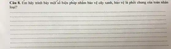 Câu 8. Em hãy trình bày một số biện pháp nhằm bảo vệ cây xanh, bảo vệ lá phổi chung của toàn nhân
loại?
__
..................................................................................................
....
....................................................................................................
...........................................................................................................
.....................................................................................................
........................................................................................
...........
.....................................................................................
...............
....................................................................................................
.................. ..................... ..................................
..............................