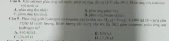 Câu 8. Khi calcium phàn ứng với nướC.nhiệt độ thay đôi từ 18^circ C đến 39^circ C Phàn ứng của calcium
với nước là
A. phản ứng thu nhiệt.
B. phàn ứng phân hủy.
C. phàn ứng tòa nhiệt.
D. phàn ứng thuận nghich.
Câu 9. Phàn ứng giữa hydrogen và bromine xây ra như sau: H_(2)(g)+Br_(2)(g)arrow 2HBr(g) cần cung cấp
72,80 kJ nhiệt lượng. Nhiệt lượng cần cung cấp khi lấy 38,2 gam bromine phản ứng với
hydrogen là?
a +36.40kJ
B. 8.69 kJ.
C. -36,40kJ
D. 17.38 kJ