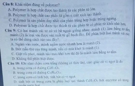 Câu 8: Khái niệm đúng về polymer?
A. Polymer là hợp chất được tạo thành từ các phân tử lớn.
B. Polymer là hợp chât cao phân tử gồm n mắt xích tạo thành.
C. Polymer là sản phâm duy nhất của phản trùng hợp hoặc trùng ngưng.
D. Polymer là hợp chất được tạo thành từ các phân tử có phân tử khôi nhó hơn.
Câu 9: Có hai mảnh vải tơ có vè bê ngoài giống nhau: mảnh (I) làm bằng tơ tằm,
mảnh (2) là loại vải được sản xuất từ gỗ bạch đàn. Để phân biệt hai mảnh vải này,
ta có thê dùng cách nào sau đây?
A. Ngâm vào nước , mảnh ngấm nước nhanh hơn là mảnh (2 ).
B. Đốt mẫu thừ của từng mảnh, nếu có mùi khét là mảnh (1).
C. Giặt rối phơi mảnh nào mau khô hơn thì đó là mảnh làm bằng tơ tǎm.
D. Không thể phân biệt đượC.
Câu 10: Khi nhai chậm cơm trắng (không có thức ǎn), cảm giác có vị ngọt là do
A. trong com có đường C_(6)H_(12)O_(6).
B. trong com có đường C_(12)H_(22)O_(11)
C. trong com có tinh bột, tinh bột có vị ngọt.
D. tinh bột có trong cơm bị phân huỷ tạo thành C_(6)H_(12)O_(6) bởi enzyme có trong
niven nước hot