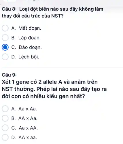 Câu 8: Loại đột biến nào sau đây không làm
thay đổi cấu trúc của NST?
A. Mất đoạn.
B. Lặp đoạn.
C. Đảo đoan.
D. Lệch bội.
Câu 9:
Xét 1 gene có 2 allele A và anằm trên
NST thường . Phép lai nào sau đây tạo ra
đời con có nhiều kiểu gen nhất?
A. Aatimes Aa
B AAtimes Aa
C Aatimes AA
D. AAtimes aa