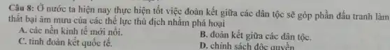 Câu 8: Ở nước ta hiện nay thực hiện tốt việc đoàn kết giữa các dân tộc sẽ góp phần đấu tranh làm
thất bại âm mưu của các thể lực thù địch nhằm phá hoại
A. các nền kinh tê mới nổi.
B. đoàn kết giữa các dân tộC.
C. tình đoàn kết quôc tê.
D. chính sách độc quyền