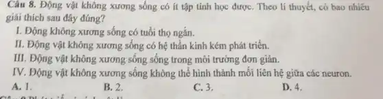 Câu 8. Động vật không xương sống có ít tập tính học đượC. Theo lí thuyết,có bao nhiêu
giải thích sau đây đúng?
I. Động không xương sống có tuổi thọ ngǎn.
II. Động vật không xương sống có hệ thần kinh kém phát triển.
III. Động vật không xương sông sông trong môi trường đơn giản.
IV. Động vật không xương sống không thể hình thành mỗi liên hệ giữa các neuron.
A. 1.
B. 2.
C. 3.
D. 4.