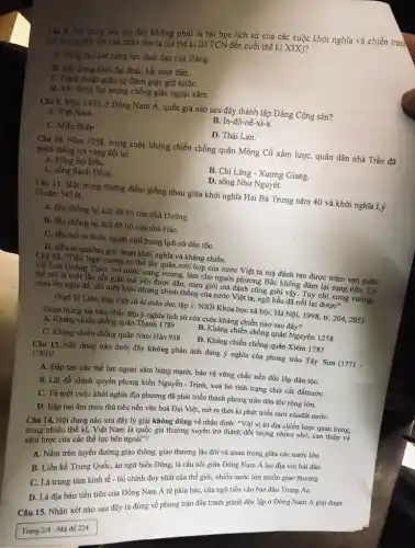 Câu 8. Nội dung nào sau đây không phải là bài học lịch sử của các cuộc khởi nghĩa và chiến tran,
giải phóng dân tộc của nhân dân ta (từ thế ki III TCN đến cuối thế kì XIX)?
A. Nǎng cao sức nǎng lực lãnh đạo của Đảng.
B. Xây dựng khối đại đoàn kết toàn dân.
C. Nghệ thuật quân sự đánh giặc giữ nướC.
D. Xây dựng lực lượng chống giặc ngoại xâm.
Câu 9. Nǎm 1930, ở Đông Nam Á, quốc gia nào sau đây thành lập Đảng Cộng sản?
A. Viêt Nam.
B. In-đô-nê-xi-a.
C. Miến Điện
D. Thái Lan.
Câu 10. Nǎm 1258,trong cuộc kháng chiến chống quân Mông Cổ xâm lược, quân dân nhà Trần đã
giảnh thắng lợi vang dội tại
A. Đông Bộ Đầu.
B. Chi Lǎng - Xương Giang.
C. sông Bạch Đằng.
D. sông Như Nguyệt.
Câu 11. Một trong những điểm giống nhau giữa khởi nghĩa Hai Bà Trưng nǎm 40 và khởi nghĩa Lý
Bí nǎm 542 là
A. đều chống lại ách đô hộ của nhà Đường.
B. đều chống lại ách đô hộ của nhà Hán.
C. đều mở ra bước ngoặt mới trong lịch sử dân tộC.
D. diễn ra qua hai giai đoạn khởi nghĩa và kháng chiến.
Câu 12. "Tiền Ngô vương có thể lấy quân mới họp của nước Việt ta mà đánh tan được trǎm vạn quân
của Lưu Hoằng Tháo,mở nước xưng vương,làm cho người phương Bắc không dám lại sang nữa. Có
thể nói là một lần nổi giận mà yên được dân, mưu giỏi mà đánh cũng giỏi vậy. Tuy chỉ xưng vương,
chưa lên ngôi đế.đổi niên hiệu nhưng chính thống của nước Việt ta, ngõ hầu đã nối lại được"
(Ngô Sĩ Liên, Đại Việt sử kí toàn thư, tập 1. NXB Khoa học xã hội, Hà Nội, 1998, tr. 204205)
Đoạn thông tin trên nhắc đến ý nghĩa lịch sử của cuộc kháng chiến nào sau đây?
A. Kháng chiến chống quân Thanh 1789
B. Kháng chiến chống quân Nguyên 1258
C. Kháng chiến chống quân Nam Hán 938
D. Kháng chiến chống quân Xiêm 1785
Câu 13. Nội dung nào dưới đây không phản ánh đúng ý nghĩa của phong trào Tây Sơn (1771 -
1789)?
A. Đập tan các thế lực ngoại xâm hùng mạnh, bảo vệ vững chắc nền độc lập dân tộC.
B. Lật đổ chính quyền phong kiến Nguyễn - Trịnh,xoá bỏ tình trạng chia cắt đấtnướC.
C. Từ một cuộc khởi nghĩa địa phương đã phát triển thành phong trào dân tộc rộng lớn.
D. Đập tan âm mưu thủ tiêu nền vǎn hoá Đại Việt mở ra thời kì phát triển mới củađất nướC.
Câu 14. Nội dung nào sau đây lý giải không đúng về nhận định: "Với vị trí địa chiến lược quan trọng,
trong nhiều thế kì, Việt Nam là quốc gia thường xuyên trở thành đối tượng nhòm nhó,can thiệp và
xâm lược của các thế lực bên ngoài"?
A. Nằm trên tuyến đường giao thông, giao thương lâu đời và quan trọng giữa các nước lớn
B. Liền kề Trung Quốc án ngữ biển Đông,là cầu nối giữa Đông Nam Á lục địa với hải đảo
C. Là trung tâm kinh tế - tài chính duy nhất của thế giới, nhiều nước lớn muốn giao thương
D. Là địa bàn tiền tiêu của Đông Nam Á từ phía bắc,cửa ngõ tiến vào bán đảo Trung Ấn
Câu 15. Nhận xét nào sau đây là đúng về phong trào đấu tranh giảnh độc lập ở Đông Nam Á giai đoạn