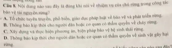 Câu 8. Nội dung nào sau đây là dùng khi nói về nhiệm vụ của chủ rừng trong công tác
bào vệ tài nguyên rimg?
< A. Tổ chức tuyên truyền, phổ biến.giáo dục pháp luật về bào vệ và phát triển rừng.
B. Thông bảo kip thời cho người dân hoặc cơ quan có thầm quyền về chảy rừng.
C. Xây dựng và thực hiện phương án biện pháp bảo vệ hệ sinh thái rừng.
D. Thông bảo kịp thời cho người dân hoặc cơ quan có thẩm quyền về sinh vật gây hại
rừng.