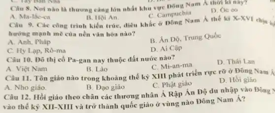 Câu 8. Nơi nào là thương càng lớn nhất khu vực Đông Nam Á thời kì này?
D. óc eo
C. Campuchia
A. Ma-lắc-ca
B. Hội An.
Câu 9. Các công trình kiến trúc, điêu khắc ở Đông Nam Á thế ki
X-XVI chịu 3.
hương mạnh mẽ của nền vǎn hóa nào?
A. Anh, Pháp
B. Ân Độ.Trung Quốc
C. Hy Lạp,Rô-ma
D. Ai Cập
Câu 10. Đô thị cổ Pa-gan nay thuộc đất nước nào?
C. Mi-an-ma
D. Thái Lan
A. Việt Nam
B. Lào
Câu 11. Tôn giáo nào trong khoảng thế kỷ XIII phát triển rực rỡ ở Đông Nam Á
C. Phật giáo
D. Hồi giáo
A. Nho giáo.
B. Đạo giáo
Câu 12. Hồi giáo theo chân các thương nhân Á Rập Ấn Độ du nhập vào Đông
vào thế kỷ XII-XIII và trở thành quốc giáo ở vùng nào Đông Nam Á?