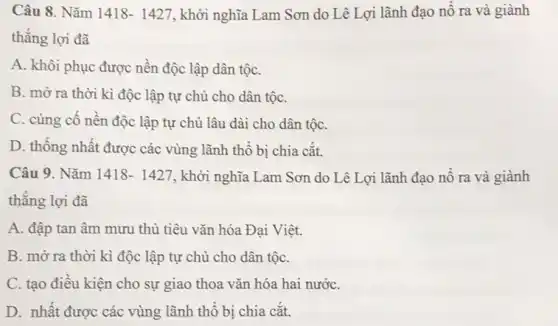 Câu 8. Nǎm 1418-1427 , khởi nghĩa Lam Sơn do Lê Lợi lãnh đạo nổ ra và giành
thẳng lợi đã
A. khôi phục được nên độc lập dân tộC.
B. mờ ra thời kì độc lập tự chủ cho dân tộC.
C. cùng cố nền độc lập tự chủ lâu dài cho dân tộC.
D. thông nhất được các vùng lãnh thổ bị chia cắt.
Câu 9. Nǎm 1418-1427 , khởi nghĩa Lam Sơn do Lê Lợi lãnh đạo nô ra và giành
thằng lợi đã
A. đập tan âm mưu thủ tiêu vǎn hóa Đại Việt.
B. mở ra thời kì độc lập tự chủ cho dân tộC.
C. tạo điều kiện cho sự giao thoa vǎn hóa hai nướC.
D. nhất được các vùng lãnh thô bị chia cắt.