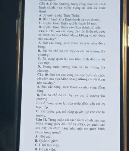 Câu 8. Ở địa phương, trong công cuộc cái cách
hành chính, vua Minh Mạng đã chia cả nước
thành
A. 30 tinh và phủ Thừa Thiên.
B. Bắc Thành, Gia Định thành và trực doanh.
C. từ phủ Thừa Thiên ra Bắc thành 18 tinh.
D. từ phủ Thừa Thiên vào Nam thành 12 tinh
Câu 9. Đối với các vùng dân tộc thiêu số, cuộc
cài cách của vua Minh Mạng không có nội dung
nào sau đây?
A. Đôi các động.sách thành xã như vùng đồng
bằng.
B. Bãi bó chế độ cai trị của các tù trường địa
phương.
C. Bố dụng quan lại của triều đình đến cai trị
trực tiếp.
D. Phong tước vương cho các tù trường địa
phương.
Câu 10. Đối với các vùng dân tộc thiểu số, cuộc
cải cách của vua Minh Mạng không có nội dung
nào sau đây?
A. Đổi các động.sách thành xã như vùng đồng
bằng.
B. Bãi bó chế độ cai trị của các tủ trường địa
phương.
C. Bô dụng quan lại của triều đình đến cai trị
trực tiếp.
D. Kết thông gia.mở rộng quyền lực cho các tù
trường.
Câu 11. Trong cuộc cãi cách hành chính của vua
Minh Mạng (nửa đầu thế ki XIX), cơ quan nào
sau đây có chức nǎng như một cơ quan hành
chính trung ương?
A. Nội cáC.
B. Quốc từ giám.
C. Hàm lâm viện.
D. Đô sát viện.