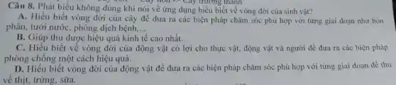 Câu 8. Phát biểu không đúng khi nói về ứng dụng hiểu biết về vòng đời của sinh vật?
Cây nói *? Cây trường , thành
A. Hiểu biết vòng đời của cây để đưa ra các biện pháp chǎm sóc phù hợp với từng giai đoạn như bón
phân, tưới nước, phòng dịch bệnh, __
B. Giúp thu được hiệu quả kinh tế cao nhất.
C. Hiểu biết về vòng đời của động vật có lợi cho thực vật, động vật và người để đưa ra các biện pháp
phòng chống một cách hiệu quả.
D. Hiểu biết vòng đời của động vật để đưa ra các biện pháp chǎm sóc phù hợp với từng giai đoạn để thu
về thịt, trứng,sữa.