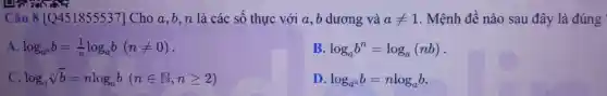 Câu 8 [Q451855537] Cho a,b,n là các số thự c với a,b dư ơng và aneq 1 . Mệnh đề nà sau 1 đây / là đúng
A. log_(a^n)b=(1)/(n)log_(a)b(nneq 0)
B. log_(a)b^n=log_(a)(nb)
log_(a)sqrt [n](b)=nlog_(a)b(nin N,ngeqslant 2)
D. log_(a^n)b=nlog_(a)b