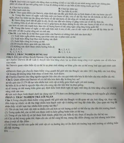 Câu 8. Quá trình con người chủ động chọn ra những cá thể có các biển dị mà mình mong muốn cho chúng giao
phối với nhau để tạo nên giống mới và loại đi những cá thể có các biến dị khi mong muốn goi la gi?
A. Chọn lọc tự nhiên.
B. Chọn lọc nhân tạo.
D. Tạo biến di cá thể.
tranh sinh tồn.
Câu 9. Theo quan điểm của Darwin, nhận định nào sau đây giải thích cho sự hình thành cổ dài của hươu cao cô?
A. Trong đàn hươu có ngắn xuất hiện một con hươu cố dài, con cố dài lấy thức ǎn tốt hơncác cá thể có có
ngắn, chọn lọc nhân tạo tác động nên hươu cổ dài nên hươu cổ dài sống sót và sinh sản nhanh.
B. Hươu đứng dưới đất để gạm lá cây, lá cây cao dần nên chúng cố gắng vươn cao cô để lấy thức ǎn.
C.những biến đi có dài trở nên có lợi vì giúp hươu ǎn được những lá cây trên cao, hươu cố dài sẽ có sức sống
cao hơn và sinh sản mạnh hơn, làm cho số lượng hươu cố dài càng ngày càng tǎng trong quần thể
D. Trong đàn hươu cố ngắn có thể xuất hiện một ít con cố dài, con cố dài vươn cố lên cao để lấy thức ǎn tốt
hơn nên có dài ra giúp sống sót và sinh sản.
Câu 10. Loại biến dị cá thể theo quan niệm của Darwin có những tính chất nào dưới đây?
(1) Xuất hiện ngẫu nhiên trong quá trình sinh sản và phát triển cá thể
(2) Xuất hiện đồng loạt theo một hướng xác định
(3) Xuất hiện riêng lẻ ở từng cá thể
(4) Di truyền được qua sinh sản hữu tính
(5) Không xác định được chiều hướng biến dị
A. 2,3,4,5
B. 1,2,4,5
C. 1.3.4.5
D. 1,2,34.
PHÀN 2. TRÁC NGHIỆM ĐÚNG SAI
Câu 1. Khi nói về học thuyết Dạrwin. Các kết luận dưới đây là đúng hay sai?
a) Charles Darwin da đề xuất lý thuyết tiến hóa bằng chọn lọc tự nhiên trong công trình nghiên cứu về tiến hóa
của mình
b) Darwin quan niệm biến dị cá thể là sự phát sinh những sai khác giữa các cá thể trong loài qua quá trình sinh
sản
c)Darwin tham gia chuyển thám hiểm vòng quanh thế giới trên tàu Beagle vào nǎm 1832 ông thấy các loài động
vật hoang dã không khác biệt nhau về hình thái, kích thướC.
d) Charles Darwin cho rǎng nguồn nguyên liệu chủ yếu của quá trình tiến hóa là đột biến cấu trúc nhiễm sắc thể.
Câu 2. Quan niệm của Darwin về cơ chế tiến hóa dưới đây là đúng hay sai?
a) kết quả của CLTN đã tạo nên nhiều loài sinh vật có kiểu gene thích nghi với môi trường.
b) biến dị là cá thể là nguyên liệu chủ yếu cung cấp cho tiến hóa và chọn giống.
c) số lượng cá thể mang kiểu gene quy định kiểu hình thích nghi sẽ ngày một tǎng do khả nǎng sống sót và khả
nǎng sinh sản cao.
d) loài mới được hình thành dưới tác dụng của CLTN theo con đường phân li tính trạng từ một nguồn gốc chung.
PHẢN 3. TRẮC NGHIỆM TRẢ LỚI NGÁN
Câu 1.Trong chuyển thám hiểm vòng quanh thế giới trên tàu Beagle và đã quan sát các loài động vật.thực vật,
điều kiện tự nhiên và đã thu thập nhiều hóa thạch sinh vật ở những nơi ông đặt chân đến.Qua quan sát ông đã
nhận thấy và kết luận bao nhiêu hiện tượng sau đây?
(1) Tất cá các loài sinh vật sinh ra nhiều con cái hơn so với lượng cá thể có thể tồn tại cho đến khi trưởng thành.
(2) Trong quần thể các cá thể con được sinh ra luôn giống hoàn toàn cá thể mẹ.
(3) Trong số các biến dị cá thể được hình thành, phân lớn các biến dị này được di truyền cho thế hệ sau.
(4) Các cá thể trong quần thể, thậm chí các cá thể cùng bố mẹ, mang đặc điểm chung của loài nhưng luôn khác
nhau ở một số đặc điểm
(5) Số lượng cá thể của quần thể sinh vật có xu hướng duy trì ổn định trừ trường hợp môi trường có những biến
đổi bất thường.
ĐA. __