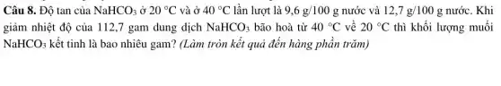 Câu 8. Độ tan của NaHCO_(3) ở 20^circ C và ở 40^circ C lần lượt là 9,6g/100g nước và 12,7g/100g nước. Khi
giảm nhiệt độ của 112,7 gam dung dịch NaHCO_(3) bão hoà từ 40^circ C về 20^circ C thì khối lượng muối
NaHCO_(3) kết tinh là bao nhiêu gam? (Làm tròn kết quả đến hàng phần trǎm)