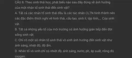 CÂU 8: Theo sinh thái học, phát biểu nào sau đây đúng về ảnh hưởng
của một nhân tố sinh thái đến sinh vật?
A. Tất cả các nhân tố sinh thái đều là các tác nhân CLTN hình thành nên
nghi về hình thái,cấu tạo, sinh lí,, tập tính, __ Của sinh
vật.
B. Tất cả những yếu tố của môi trường có ảnh hưởng gián tiếp đến đời
sống sinh vật.
C. Chỉ có một số nhân tố sinh thái vô sinh ảnh hưởng đến sinh vật như
ánh sáng, nhiệt độ , độ ẩm.
D. Nhân tố vô sinh chỉ có nhiệt độ, ánh sáng, nước , ph, áp suất, nồng độ
oxygen.