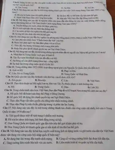 Câu 8. Thǎng lợi nào sau đây của quân và dân miền Nam đã mỏ ra khả nǎng : đánh bại chiến lược "Chiến trai
cục bhat (o)'' của đế quốc Mỹ?
A. Vạn Tường.
B. Bình Giã
C. Áp BắC.
D. An Lão.
Câu 9. Nôi dung nào sau đây là môt trong những thành quả của cuộc Cách mang ; tháng Tám nǎm 1945 ở Việt
Nam?
A. Đã xóa bỏ hoàn toàn chủ nghĩa phát xít.
B. Đã thúc : đẩy xu thế toàn cầu hóa trên thế giới.
C. Nước Việt Nam Dâ n chủ Công hòa ra đời. D. Mǎt trân Việt Nam độc lập Đồng minh ra đời.
Câu 10.Nội dung nào sau đây là nguyên nhân chủ quan dẫn đến thẳng lợi của các : cuộc kháng chiến chống
ngoại xâm trong lịch sử Việt Nam (trước Cách mạng tháng Tám nǎm 1945)?
A. Truyền thống yêu nước, đoàn kết được phát huy.
B. Có môt mặt trận dân tộc lãnh đạc thống nhất.
C. Các nước : xã hội chủ nghĩa trên thế giới ủng hộ.
D. Sự ủng hộ của nhân dân tiến bộ thế giới.
Câu 11.. Nội dung nào sau đây là ý nghĩa của phong trào Đồng khởi
(1959-1960) ở miền Nam Viêt Nam?
A. Làm phá sản chiến lược "Chiến tranh đặc biêt'' của Mỹ.
B. Buôc : Mỹ phải ngồi vào bàn đàm phán với ta ở Pa-ri.
C. Thúc đầy lực : lương vũ trang cách mang ph ít triển.
D. Buôc Mỹ phải lật đổ chính quyền tay sai Ngô Đìn h Diêm.
Câu 12.Nội dung nào sau đây là một trong ; những nguyên nhân dẫn tới sụp đổ của Trât tư th ố giới hai cực I-an-ta?
A. Nhât Bản bi Trung Quốc vượt qua về kinh tế.
B. Tây Âu vươn lên thành môt : cực đối đầu 1 với Mỹ.
C. Surbùng ; nô của cách mạng kho a học - côn g nghệ.
D. Su thất bại trong công cuộc cải tổ ở Liên Xô
Câu 13.Trong nh ững nǎm 1923-1930 , hoạt động ngoại giao của Nguyễn Ái Quốc chủ yếu diễn ra ở
A. Anh và Mỹ.
B. Pháp và ĐứC.
C. Liên Xô và Trung QuốC.
D. Trun x Quốc và Nhât Bản.
Câu 14.Quốc gia nào sau đây ; là thành viên thứ bảy của tô chức ASEAN?
A Xin-ga-po.
B. Bru-nây.
C. Lào.
D.Việt Nam.
Câu 15.Theo thỏa thuân tai Hội nghị I-an-ta , khu vực Tây Âu thuộc phạm vi ảnh hưởng của
A. Mỹ.
B. Trung QuốC.
C. ĐứC.
D. Liên Xô.
Câu 16.Trong chiến tranh xâm lược Việt Nam.thực dân Pháp đề ra Kế hoach Nava tron g bối cảnh nào sau đây?
A.Đế quốc : Mỹ đã hoàn toàn thay the Pháp ở Đông Dương.
B. Đế quốc Mỹ đã dưng lên chính quyền tay , sai Ngô Đình Diêm.
C. Thưc dân Pháp vẫn nắm quyền chủ động trên chiến trường ; chính.
D. Thurc dân Pháp bị mâu thuẫn giữa tập trung và phân tán lực lượng.
Câu 17.Nôi dung nào sau đây là một trong những thành tựu . chính của công cuộc cải cách.mở cửa ở Trung
Quốc từ nǎm 1978 đến nay?
A. Giải quyết được triệt để tình trang ô nhiễm môi trường.
B. Đã xóa bỏ đươc tình trang bất bình đẳng trong xã hôi.
C. Đưa Trung Quốc trở thành quốc gia đầu tiên trên thế giới khám phá vũ trụ.
D. Đưa Trung Quốc trở thành quốc gia có nền kinh tê lớn thứ hai thế giới.
Câu 18.Nội dung nào sau đây là bài hoc xuyên suốt trong lịch sử dựng nước và giữ nước : của dân tộc Việt Nam
được vận dụng vào ) công cuộc hội nhập quốc tế hiện nay?
A. Sử dung bao lực trong đấu tranh cách mạng . B. Củng cổ và tǎng cường khối đai đoàn kết dân tộC.
C. Tǎng cường liên minh liên kết với các nướC.
D. Liên minh kinh tế và quân sự khi cần thiết.