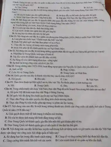 Câu 8.. Thắng lợi nào sau đây ' của quân và dân miền Nam đã mẻ ra khả nǎng đánl a bai chiến lược "Chiến trai
cuc bhat (o)'' của đế quốc Mỹ?
A. Vạn Tường.
B. Bình Giã
C. Áp BắC.
D. An Lão.
Câu 9. Nôi dung nào sau đây là mô t trong những thành quả của cuộc C ách mạng tháng Tám nǎm 1945 ở Việt
Nam?
A. Đã xó bỏ hoàn toàn chủ nghĩa phát xít.
B. Đã thú c đẩy xu thế toàn cầu hóa trên thế giới.
C. Nước Việt Nam Dân chủ Cộng hòa ra đời.
D. Mặt trậr Việt Nam độc lập Đồng minh ra đời.
Câu 10.. Nội dung nào sau đây là nguyên nhân chủ quan dẫn đến thẳng lợi của các cuộc kháng chiến chống
ngoại xâm trong lich sử Việt Nam (trướ Cách mang : tháng Tám nǎm 1945)?
A. Truyề n thống yêu nướC. đoàn kết được phát huy.
B. Có môt mặt trận dân tộc lãnh đa ) thống nhất.
C. Các nước xã hội chủ nghĩa trên thế giới ủng hộ.
D. Surung hộ của nhân dân tiến bô thế giới.
Câu 11.Nội dung nào sau đây là ý nghĩa của phong trào Đồng khởi (1959-1960) ở miền N lam Việt Nam?
A. Làm phá sản chiến lưo c "Chiến tranh đǎc biêt''của Mỹ.
B. Buôc : Mỹ phải ngôi vào bàn đàm phán với ta ở Pa-ri.
C. Thúc : đầy lực lượng vũ trang cách mạng phát triển
D. Buôc Mỹ phải lật đổ chín]quyền tay sa i Ngô Đình Diêm.
Câu 12.Nội dung nào sau đây là mô t trong những nguyên nhân dẫn tới sụp đổ của Trật tự thế giớ i hai cực I-an-ta?
A. Nhâ Bản bi Trung Quốc vượt qua về kinh tế.
B. Tây Âu vươn lên thành một : cực đối đầu với Mỹ
C. Sư bùng nổ của cách mang khoa hoc : - công nghệ.
D. Sư thất bai trong công cuộc ; cải tổ ở Liên . Xô.
Câu 13 Trong những nǎm 1923 -1930.hoe t động ngoại giao của Nguyễn Ái Quốc chủ yếu diễn ra ở
A. Anh và Mỹ.
B. Pháp và ĐứC.
C. Liên Xô và Trung QuốC.
D. Trung : Quốc và Nhâ Bản.
Câu 14.Quốc gia nào sau đây là thành viên thứ bảy của tổ chức A SEAN?
A. Xin-ga-po
B.Bru-nây.
C. Lào.
D. Việt Nam.
Câu 15.Theo thỏa thuận tai Hội nghi I-an -ta, khu vực Tây Âu thuộc phạm vi ảnh hưởng của
A. Mỹ.
B. Trung QuốC.
C. ĐứC.
D. Liên Xô.
Câu 16.. Trong chiến tranh xâm lược Việt Nam.thực dân Pháp đề ra Kế hoạch Nava trong bối cảnh nào sau đây?
A. Đế : quốc Mỹ đã hoàn toàn thay thế Pháp ở Đông Dương.
B.. Đế quốc Mỹ đã dựng lên chír h quyền tay sai Ngô Đình Diêm.
C. Thực dân Pháp vẫn nắm quyền chủ động trên chiêr trường chính.
D. Thưc dân Pháp bi mâu thuẫn giữa tập trung và phân tán lực lượng.
Câu 17.Nội dung nào sau đây là một trong những thành tựu chính của công cuộc cải cách , mở cửa ở Trung
Quốc từ nǎm 1978 đến nay?
A. Giải quyêt được triệt để tình trang ô nhiễm môi trường.
B. Đã xóa bỏ được tình trạng bất bình đǎng trong xã hôi.
C. Đưa Trung Quốc trở thành quốc gia đầu tiên trên thế giới khám phá vũ tru.
D. Đưa Trung Quốc c trở thành quốc gia có nên kinh tế lớn thứ hai thế giới.
Câu 18.. Nội dung nào sau đây là bài học xuyên suốt trong lịch sử dựng nước và giữ nước của dân tộc : Việt Nar
được vận dụng vào công cuộc hội nhập quốc tế hiên nay?
A. Sử dụng bao lực trong đấu tranh cách mạng.. B.. Củng cố và tǎng ; cường khối đai đoàn kết dân tộC.
C. Tǎng cường liên minh liên kết với các : nướC.D. Liên minh kinh tế và quân sự khi cần thiết.