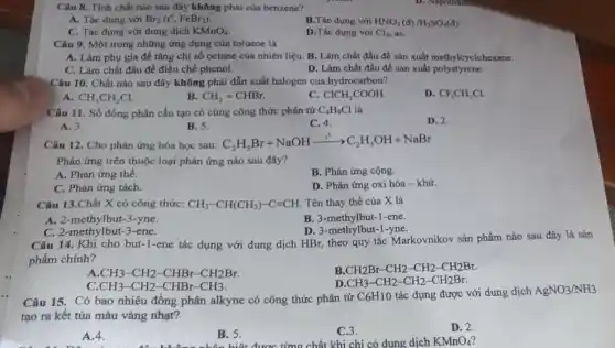 Câu 8. Tính chất nào sau đây không phải của benzene?
A. Tác dụng với Br_(2)(t^0,FeBr_(3))
B.Tác dụng với HNO_(3)(d)/H_(2)SO_(4)(d)
C. Tác dụng với dung dịch KMnO_(4)
D.Tác dụng với Cl_(2) as.
Câu 9. Một trong những ứng dụng của toluene là
A. Làm phụ gia để tǎng chi số octane của nhiên liệu. B.Làm chất đầu để sản xuất methylcyclohexane.
C. Làm chất đầu để điều chế phenol.
D. Làm chất đầu để sản xuất polystyrene.
Câu 10. Chất nào sau đây không phải dẫn xuất halogen của hydrocarbon?
A. CH_(3)CH_(2)Cl.
B. CH_(2)=CHBr.
C. ClCH_(2)COOH.
D. CF_(3)CH_(2)Cl.
Câu 11. Số đồng phân cấu tạo có cùng công thức phân tử C_(4)H_(9)Cl là
D. 2.
A. 3.
B. 5.
C. 4.
Câu 12. Cho phản ứng hóa học sau: C_(2)H_(5)Br+NaOHxrightarrow (t^0)C_(2)H_(5)OH+NaBr
Phản ứng trên thuộc loại phản ứng nào sau đây?
A. Phản ứng thế.
B. Phản ứng cộng.
C. Phản ứng tách.
D. Phản ứng oxi hóa - khử.
Câu 13.Chất X có công thức: CH_(3)-CH(CH_(3))-Cequiv CH. Tên thay thế của X là
A. 2-methylbut-3-yne.
B. 3-methylbut-1 -ene.
D. 3-methylbu -1-yne.
C. 2-methylbut-3-ene.
Câu 14. Khi cho but-1-ene tác dụng với dung dịch HBr, theo quy tắc Markovnikov sản phẩm nào sau đây là sản
phẩm chính?
B. CH_(2)Br-CH_(2)-CH_(2)-CH_(2)Br
CH_(3)-CH_(2)-CHBr-CH_(2)Br.
CH_(3)-CH_(2)-CH_(2)-CH_(2)Br.
CH_(3)-CH_(2)-CHBr-CH_(3)
Câu 15. Có bao nhiêu đồng phân alkyne có công thức phân tử
C6H10 tác dụng được với dung dịch
AgNO_(3)/NH_(3)
tạo ra kết tủa màu vàng nhạt?
A.4.
B. 5.
C.3.
được từng chất khi chỉ có dung dịch
D. 2.